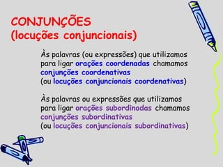 CONJUNÇÕES
(locuções conjuncionais)
Às palavras (ou expressões) que utilizamos
para ligar orações coordenadas chamamos
conjunções coordenativas
(ou locuções conjuncionais coordenativas)
Às palavras ou expressões que utilizamos
para ligar orações subordinadas chamamos
conjunções subordinativas
(ou locuções conjuncionais subordinativas)
 