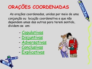 ORAÇÕES COORDENADAS
As orações coordenadas, unidas por meio de uma
conjunção ou locução coordenativa e que não
dependem umas das outras para terem sentido,
dividem-se em:
- Copulativas
- Disjuntivas
- Adversativas
- Conclusivas
- Explicativas
 