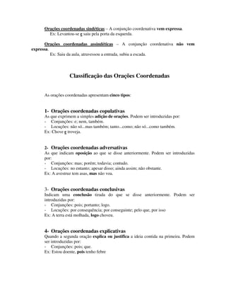 Orações coordenadas sindéticas – A conjunção coordenativa vem expressa.
Ex: Levantou-se e saiu pela porta da esquerda.
Orações coordenadas assindéticas – A conjunção coordenativa não vem
expressa.
Ex: Saiu da aula, atravessou a entrada, subiu a escada.
Classificação das Orações Coordenadas
As orações coordenadas apresentam cinco tipos:
1- Orações coordenadas copulativas
As que exprimem a simples adição de orações. Podem ser introduzidas por:
- Conjunções: e; nem, também.
- Locuções: não só...mas também; tanto...como; não só...como também.
Ex: Chove e troveja.
2- Orações coordenadas adversativas
As que indicam oposição ao que se disse anteriormente. Podem ser introduzidas
por:
- Conjunções: mas; porém; todavia; contudo.
- Locuções: no entanto; apesar disso; ainda assim; não obstante.
Ex: A avestruz tem asas, mas não voa.
3- Orações coordenadas conclusivas
Indicam uma conclusão tirada do que se disse anteriormente. Podem ser
introduzidas por:
- Conjunções: pois; portanto; logo.
- Locuções: por consequência; por conseguinte; pelo que, por isso
Ex: A terra está molhada, logo choveu.
4- Orações coordenadas explicativas
Quando a segunda oração explica ou justifica a ideia contida na primeira. Podem
ser introduzidas por:
- Conjunções: pois; que.
Ex: Estou doente, pois tenho febre
 
