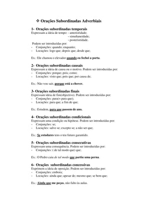 Orações Subordinadas Adverbiais
1- Orações subordinadas temporais
Expressam a ideia de tempo: - anterioridade;
- simultaneidade;
- posterioridade.
Podem ser introduzidas por:
- Conjunções: quando; enquanto;
- Locuções: logo que; depois que; desde que;
Ex.: Ele chamou o elevador quando eu fechei a porta.
2- Orações subordinadas causais
Expressam a ideia de causa ou o motivo. Podem ser introduzidas por:
- Conjunções: porque; pois; como;
- Locuções: visto que; pois que; por causa de;
Ex.: Não vou sair, porque está a chover.
3- Orações subordinadas finais
Expressam ideia de fim(objectivo). Podem ser introduzidas por:
- Conjunções: para(= para que);
- Locuções: para que; a fim de que;
Ex.: Estudem, para que passem de ano.
4- Orações subordinadas condicionais
Expressam uma condição ou hipótese. Podem ser introduzidas por:
- Conjunções: se;
- Locuções: salvo se; excepto se; a não ser que;
Ex.: Se estudares tens o teu futuro garantido.
5- Orações subordinadas consecutivas
Expressam uma consequência. Podem ser introduzidas por:
- Conjunções: ( de tal modo que) que;
Ex.: O Pedro caiu de tal modo que partiu uma perna.
6- Orações subordinadas concessivas
Exprimem a ideia de oposição. Podem ser introduzidas por:
- Conjunções: embora;
- Locuções: ainda que; apesar de; mesmo que; se bem que;
Ex.: Ainda que me peças, não falto às aulas.
 