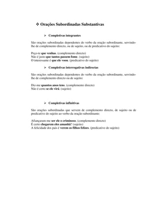 Orações Subordinadas Substantivas
Completivas integrantes
São orações subordinadas dependentes do verbo da oração subordinante, servindo-
lhe de complemento directo, ou de sujeito, ou de predicativo do sujeito:
Peço-te que venhas. (complemento directo)
Não é justo que tantos passem fome. (sujeito)
O interessante é que ele voou. (predicativo do sujeito)
Completivas interrogativas indirectas
São orações subordinadas dependentes do verbo da oração subordinante, servindo-
lhe de complemento directo ou de sujeito:
Diz-me quantos anos tens. (complemento directo)
Não é certo se ele virá. (sujeito)
Completivas infinitivas
São orações subordinadas que servem de complemento directo, de sujeito ou de
predicativo do sujeito ao verbo da oração subordinante:
Afiançaram-me ser ele o criminoso. (complemento directo)
É certo chegarem eles amanhã? (sujeito)
A felicidade dos pais é verem os filhos felizes. (predicativo do sujeito)
 