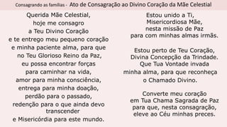 Consagrando as famílias - Ato de Consagração ao Divino Coração da Mãe Celestial
Querida Mãe Celestial,
hoje me consagro
a Teu Divino Coração
e te entrego meu pequeno coração
e minha paciente alma, para que
no Teu Glorioso Reino da Paz,
eu possa encontrar forças
para caminhar na vida,
amor para minha consciência,
entrega para minha doação,
perdão para o passado,
redenção para o que ainda devo
transcender
e Misericórdia para este mundo.
Estou unido a Ti,
Misericordiosa Mãe,
nesta missão de Paz
para com minhas almas irmãs.
Estou perto de Teu Coração,
Divina Concepção da Trindade.
Que Tua Vontade invada
minha alma, para que reconheça
o Chamado Divino.
Converte meu coração
em Tua Chama Sagrada de Paz
para que, nesta consagração,
eleve ao Céu minhas preces.
 
