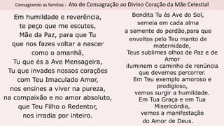 Consagrando as famílias - Ato de Consagração ao Divino Coração da Mãe Celestial
Em humildade e reverência,
te peço que me escutes,
Mãe da Paz, para que Tu
que nos fazes voltar a nascer
como o amanhã,
Tu que és a Ave Mensageira,
Tu que invades nossos corações
com Teu Imaculado Amor,
nos ensines a viver na pureza,
na compaixão e no amor absoluto,
que Teu Filho o Redentor,
nos irradia por inteiro.
Bendita Tu és Ave do Sol,
semeia em cada alma
a semente do perdão,para que
envoltos pelo Teu manto de
maternidade,
Teus sublimes olhos de Paz e de
Amor
iluminem o caminho de renúncia
que devemos percorrer.
Em Teu exemplo amoroso e
prodigioso,
vemos surgir a humildade.
Em Tua Graça e em Tua
Misericórdia,
vemos a manifestação
do Amor de Deus.
 