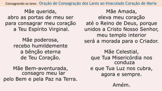 Consagrando os lares - Oração de Consagração dos Lares ao Imaculado Coração de Maria
Mãe querida,
abro as portas de meu ser
para consagrar meu coração
a Teu Espírito Virginal.
Mãe poderosa,
recebo humildemente
a bênção eterna
de Teu Coração.
Mãe Bem-aventurada,
consagro meu lar
pelo Bem e pela Paz na Terra.
Mãe Amada,
eleva meu coração
até o Reino de Deus, porque
unidos a Cristo Nosso Senhor,
meu templo interior
será a morada para o Criador.
Mãe Celestial,
que Tua Misericórdia nos
conduza
e que Tua Luz nos cubra,
agora e sempre.
Amém.
 