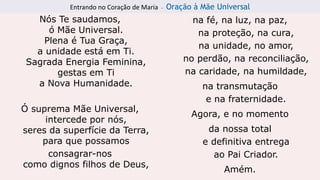 Entrando no Coração de Maria - Oração à Mãe Universal
Nós Te saudamos,
ó Mãe Universal.
Plena é Tua Graça,
a unidade está em Ti.
Sagrada Energia Feminina,
gestas em Ti
a Nova Humanidade.
Ó suprema Mãe Universal,
intercede por nós,
seres da superfície da Terra,
para que possamos
consagrar-nos
como dignos filhos de Deus,
na fé, na luz, na paz,
na proteção, na cura,
na unidade, no amor,
no perdão, na reconciliação,
na caridade, na humildade,
na transmutação
e na fraternidade.
Agora, e no momento
da nossa total
e definitiva entrega
ao Pai Criador.
Amém.
 