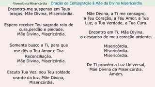 Vivendo na Misericórdia - Oração de Consagração à Mãe da Divina Misericórdia
Encontro-me suspenso em Teus
braços. Mãe Divina, Misericórdia.
Espero receber Teu sagrado raio de
cura,perdão e piedade.
Mãe Divina, Misericórdia.
Somente busco a Ti, para que
me dês o Teu Amor e Tua
Reconciliação.
Mãe Divina, Misericórdia.
Escuto Tua Voz, sou Teu soldado
orante da luz. Mãe Divina,
Misericórdia.
Mãe Divina, a Ti me consagro,
a Teu Coração, a Teu Amor, a Tua
Luz, a Tua Verdade, a Tua Cura.
Encontro em Ti, Mãe Divina,
o descanso de meu coração ardente.
Misericórdia.
Misericórdia.
Misericórdia.
De Ti provém a Luz Universal,
Mãe Divina da Misericórdia.
Amém.
 