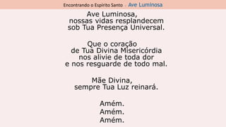 Encontrando o Espírito Santo - Ave Luminosa
Ave Luminosa,
nossas vidas resplandecem
sob Tua Presença Universal.
Que o coração
de Tua Divina Misericórdia
nos alivie de toda dor
e nos resguarde de todo mal.
Mãe Divina,
sempre Tua Luz reinará.
Amém.
Amém.
Amém.
 