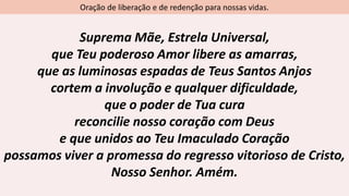 Oração de liberação e de redenção para nossas vidas.
Suprema Mãe, Estrela Universal,
que Teu poderoso Amor libere as amarras,
que as luminosas espadas de Teus Santos Anjos
cortem a involução e qualquer dificuldade,
que o poder de Tua cura
reconcilie nosso coração com Deus
e que unidos ao Teu Imaculado Coração
possamos viver a promessa do regresso vitorioso de Cristo,
Nosso Senhor. Amém.
 