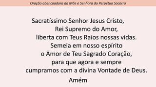 Oração abençoadora da Mãe e Senhora do Perpétuo Socorro
Sacratíssimo Senhor Jesus Cristo,
Rei Supremo do Amor,
liberta com Teus Raios nossas vidas.
Semeia em nosso espírito
o Amor de Teu Sagrado Coração,
para que agora e sempre
cumpramos com a divina Vontade de Deus.
Amém
 
