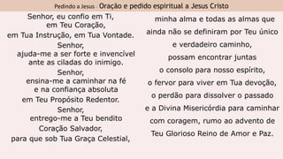 Pedindo a Jesus - Oração e pedido espiritual a Jesus Cristo
Senhor, eu confio em Ti,
em Teu Coração,
em Tua Instrução, em Tua Vontade.
Senhor,
ajuda-me a ser forte e invencível
ante as ciladas do inimigo.
Senhor,
ensina-me a caminhar na fé
e na confiança absoluta
em Teu Propósito Redentor.
Senhor,
entrego-me a Teu bendito
Coração Salvador,
para que sob Tua Graça Celestial,
minha alma e todas as almas que
ainda não se definiram por Teu único
e verdadeiro caminho,
possam encontrar juntas
o consolo para nosso espírito,
o fervor para viver em Tua devoção,
o perdão para dissolver o passado
e a Divina Misericórdia para caminhar
com coragem, rumo ao advento de
Teu Glorioso Reino de Amor e Paz.
 