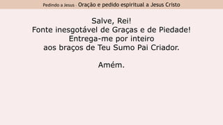 Salve, Rei!
Fonte inesgotável de Graças e de Piedade!
Entrega-me por inteiro
aos braços de Teu Sumo Pai Criador.
Amém.
Pedindo a Jesus - Oração e pedido espiritual a Jesus Cristo
 