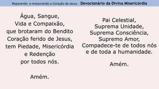 Reparando e restaurando o Coração de Jesus - Devocionário da Divina Misericórdia
Água, Sangue,
Vida e Compaixão,
que brotaram do Bendito
Coração ferido de Jesus,
tem Piedade, Misericórdia
e Redenção
por todos nós.
Amém.
Pai Celestial,
Suprema Unidade,
Suprema Consciência,
Supremo Amor,
Compadece-te de todos nós
e de toda a humanidade.
Amém.
 