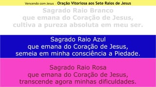 Vencendo com Jesus - Oração Vitoriosa aos Sete Raios de Jesus
Sagrado Raio Branco
que emana do Coração de Jesus,
cultiva a pureza absoluta em meu ser.
Sagrado Raio Azul
que emana do Coração de Jesus,
semeia em minha consciência a Piedade.
Sagrado Raio Rosa
que emana do Coração de Jesus,
transcende agora minhas dificuldades.
 