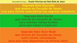 Vencendo com Jesus - Oração Vitoriosa aos Sete Raios de Jesus
Sagrado Raio Dourado
que emana do Coração de Jesus,
traz para minha consciência tua sagrada sabedoria.
Sagrado Raio Verde
que emana do Coração de Jesus,
cura minhas velhas feridas
para que nasça o novo ser.
Sagrado Raio Ouro-Rubi
que emana do Coração de Jesus,
nutre minha consciência
para que nela despertem os divinos dons.
 