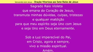 Vencendo com Jesus - Oração Vitoriosa aos Sete Raios de Jesus
Sagrado Raio Violeta
que emana do Coração de Jesus,
transmuta minhas dúvidas, culpas, tristezas
e qualquer maldição
para que meu espírito seja Uno com Jesus
e seja Uno em Deus eternamente.
Sob a Luz imperecível do Pai,
em Cristo, agora e sempre,
vivo a missão espiritual.
Amém.
 