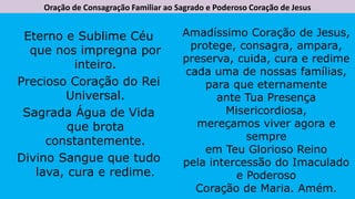 Oração de Consagração Familiar ao Sagrado e Poderoso Coração de Jesus
Eterno e Sublime Céu
que nos impregna por
inteiro.
Precioso Coração do Rei
Universal.
Sagrada Água de Vida
que brota
constantemente.
Divino Sangue que tudo
lava, cura e redime.
Amadíssimo Coração de Jesus,
protege, consagra, ampara,
preserva, cuida, cura e redime
cada uma de nossas famílias,
para que eternamente
ante Tua Presença
Misericordiosa,
mereçamos viver agora e
sempre
em Teu Glorioso Reino
pela intercessão do Imaculado
e Poderoso
Coração de Maria. Amém.
 