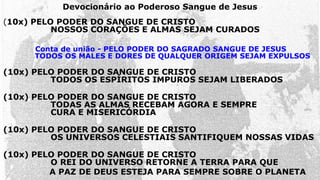 (10x) PELO PODER DO SANGUE DE CRISTO
NOSSOS CORAÇÕES E ALMAS SEJAM CURADOS
Conta de união - PELO PODER DO SAGRADO SANGUE DE JESUS
TODOS OS MALES E DORES DE QUALQUER ORIGEM SEJAM EXPULSOS
(10x) PELO PODER DO SANGUE DE CRISTO
TODOS OS ESPÍRITOS IMPUROS SEJAM LIBERADOS
(10x) PELO PODER DO SANGUE DE CRISTO
TODAS AS ALMAS RECEBAM AGORA E SEMPRE
CURA E MISERICÓRDIA
(10x) PELO PODER DO SANGUE DE CRISTO
OS UNIVERSOS CELESTIAIS SANTIFIQUEM NOSSAS VIDAS
(10x) PELO PODER DO SANGUE DE CRISTO
O REI DO UNIVERSO RETORNE A TERRA PARA QUE
A PAZ DE DEUS ESTEJA PARA SEMPRE SOBRE O PLANETA
Devocionário ao Poderoso Sangue de Jesus
 