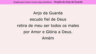 Anjo da Guarda
escudo fiel de Deus
retira de meu ser todos os males
por Amor e Glória a Deus.
Amém
Oração para invocar nossos anjos protetores - Oração do Anjo da Guarda
 