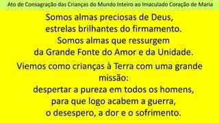 Ato de Consagração das Crianças do Mundo Inteiro ao Imaculado Coração de Maria
Somos almas preciosas de Deus,
estrelas brilhantes do firmamento.
Somos almas que ressurgem
da Grande Fonte do Amor e da Unidade.
Viemos como crianças à Terra com uma grande
missão:
despertar a pureza em todos os homens,
para que logo acabem a guerra,
o desespero, a dor e o sofrimento.
 
