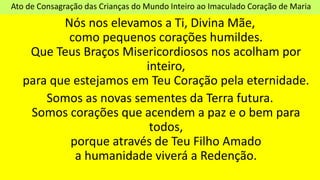 Ato de Consagração das Crianças do Mundo Inteiro ao Imaculado Coração de Maria
Nós nos elevamos a Ti, Divina Mãe,
como pequenos corações humildes.
Que Teus Braços Misericordiosos nos acolham por
inteiro,
para que estejamos em Teu Coração pela eternidade.
Somos as novas sementes da Terra futura.
Somos corações que acendem a paz e o bem para
todos,
porque através de Teu Filho Amado
a humanidade viverá a Redenção.
 