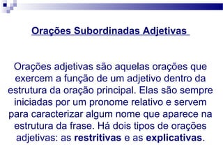 Orações Subordinadas Adjetivas
Orações adjetivas são aquelas orações que
exercem a função de um adjetivo dentro da
estrutura da oração principal. Elas são sempre
iniciadas por um pronome relativo e servem
para caracterizar algum nome que aparece na
estrutura da frase. Há dois tipos de orações
adjetivas: as restritivas e as explicativas.
 