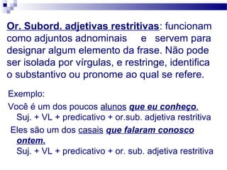Or. Subord. adjetivas restritivas: funcionam
como adjuntos adnominais e servem para
designar algum elemento da frase. Não pode
ser isolada por vírgulas, e restringe, identifica
o substantivo ou pronome ao qual se refere.
Exemplo:
Você é um dos poucos alunos que eu conheço.
Suj. + VL + predicativo + or.sub. adjetiva restritiva
Eles são um dos casais que falaram conosco
ontem.
Suj. + VL + predicativo + or. sub. adjetiva restritiva
 