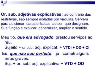 Or. sub. adjetivas explicativas: ao contrário das
restritivas, são sempre isoladas por vírgulas. Servem
para adicionar características ao ser que designam.
Sua função é explicar, generalizar, ampliar o sentido.
Meu tio, que era advogado, prestou serviços ao
réu.
Sujeito + or.sub. adj. explicat. + VTDI + OD + OI
Eu, que não sou perfeito, já cometi alguns
erros graves.
Suj. + or. sub. adj. explicativa + VTD + OD
 