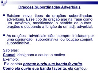 Orações Subordinadas Adverbiais
 Existem nove tipos de orações subordinadas
adverbiais. Esse tipo de oração age na frase como
um advérbio, modificando o sentido de outras
orações e ocupando a função de um adj. adverbial.
 As orações adverbiais são sempre iniciadas por
uma conjunção subordinativa ou locução conjunt.
subordinativa.
São elas:
Causal: designam a causa, o motivo.
Exemplo:
Ela cantou porque ouviu sua banda favorita.
Como ela ouviu sua banda favorita, ela cantou.
 