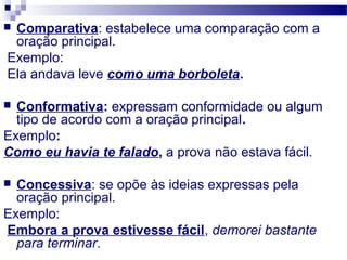  Comparativa: estabelece uma comparação com a
oração principal.
Exemplo:
Ela andava leve como uma borboleta.
 Conformativa: expressam conformidade ou algum
tipo de acordo com a oração principal.
Exemplo:
Como eu havia te falado, a prova não estava fácil.
 Concessiva: se opõe às ideias expressas pela
oração principal.
Exemplo:
Embora a prova estivesse fácil, demorei bastante
para terminar.
 