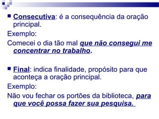  Consecutiva: é a consequência da oração
principal.
Exemplo:
Comecei o dia tão mal que não consegui me
concentrar no trabalho.
 Final: indica finalidade, propósito para que
aconteça a oração principal.
Exemplo:
Não vou fechar os portões da biblioteca, para
que você possa fazer sua pesquisa.
 