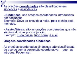  As orações coordenadas são classificadas em:
sindéticas e assindéticas.
- Sindéticas: são orações coordenadas introduzidas
por conjunção.
Exemplo: Deve ter chovido à noite, pois o chão está
molhado.
- Assindéticas: são as orações coordenadas que não
são introduzidas por conjunção.
Exemplo: Tudo passa, tudo corre: é a lei.
Orações coordenadas sindéticas
As orações coordenadas sindéticas são classificadas
de acordo com a conjunção coordenativa que as
introduz. Podem ser:
 