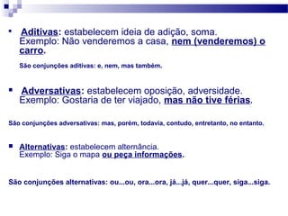 
Aditivas: estabelecem ideia de adição, soma.
Exemplo: Não venderemos a casa, nem (venderemos) o
carro.
São conjunções aditivas: e, nem, mas também.
 Adversativas: estabelecem oposição, adversidade.
Exemplo: Gostaria de ter viajado, mas não tive férias.
São conjunções adversativas: mas, porém, todavia, contudo, entretanto, no entanto.
 Alternativas: estabelecem alternância.
Exemplo: Siga o mapa ou peça informações.
São conjunções alternativas: ou...ou, ora...ora, já...já, quer...quer, siga...siga.
 