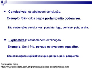  Conclusivas: estabelecem conclusão.
Exemplo: São todos cegos portanto não podem verportanto não podem ver.
São conjunções conclusivas: portanto, logo, por isso, pois, assim.
 Explicativas: estabelecem explicação.
Exemplo: Senti frio, porque estava sem agasalho.
São conjunções explicativas: que, porque, pois, porquanto.
Para saber mais:
http://www.algosobre.com.br/gramatica/oracoes-subordinadas.html
 