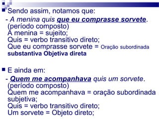  Sendo assim, notamos que:
- A menina quis que eu comprasse sorvete.
(período composto)
A menina = sujeito;
Quis = verbo transitivo direto;
Que eu comprasse sorvete = Oração subordinada
substantiva Objetiva direta
 E ainda em:
- Quem me acompanhava quis um sorvete.
(período composto)
Quem me acompanhava = oração subordinada
subjetiva;
Quis = verbo transitivo direto;
Um sorvete = Objeto direto;
 