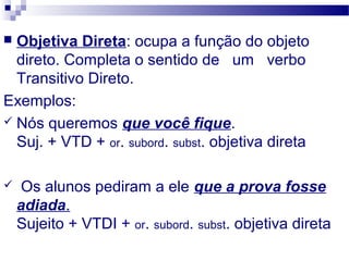  Objetiva Direta: ocupa a função do objeto
direto. Completa o sentido de um verbo
Transitivo Direto.
Exemplos:
 Nós queremos que você fique.
Suj. + VTD + or. subord. subst. objetiva direta
 Os alunos pediram a ele que a prova fosse
adiada.
Sujeito + VTDI + or. subord. subst. objetiva direta
 