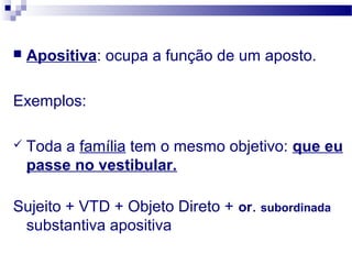  Apositiva: ocupa a função de um aposto.
Exemplos:
 Toda a família tem o mesmo objetivo: que eu
passe no vestibular.
Sujeito + VTD + Objeto Direto + or. subordinada
substantiva apositiva
 