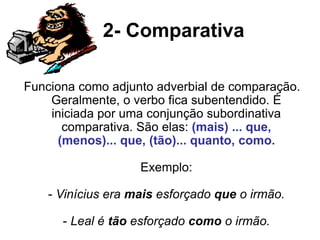 2- Comparativa
Funciona como adjunto adverbial de comparação.
Geralmente, o verbo fica subentendido. É
iniciada por uma conjunção subordinativa
comparativa. São elas: (mais) ... que,
(menos)... que, (tão)... quanto, como.
Exemplo:
- Vinícius era mais esforçado que o irmão.
- Leal é tão esforçado como o irmão.
 