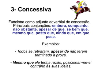 3- Concessiva
Funciona como adjunto adverbial de concessão.
Principais conjunções: embora, conquanto,
não obstante, apesar de que, se bem que,
mesmo que, posto que, ainda que, em que
pese.
Exemplos:
- Todos se retiraram, apesar de não terem
terminado a prova.
- Mesmo que ele tenha razão, posicionar-me-ei
contrário às suas idéias.
 