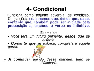 4- Condicional
Funciona como adjunto adverbial de condição.
Conjunções: se, a menos que, desde que, caso,
contanto que. Também pode ser iniciada pela
preposição a, estando o verbo no infinitivo.
Exemplos:
- Você terá um futuro brilhante, desde que se
esforce.
- Contanto que se esforce, conquistará aquela
garota.
- A continuar agindo dessa maneira, tudo se
dificultará.
 