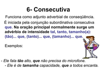 6- Consecutiva
Funciona como adjunto adverbial de conseqüência.
É iniciada pela conjunção subordinativa consecutiva
que. Na oração principal normalmente surge um
advérbio de intensidade tal, tanto, tamanho(a):
(tão)... que, (tanto)... que, (tamanho)... que.
Exemplos:
- Ele fala tão alto, que não precisa do microfone.
- Ele é de tamanha capacidade, que a todos encanta.
 