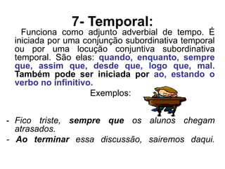 7- Temporal:
Funciona como adjunto adverbial de tempo. É
iniciada por uma conjunção subordinativa temporal
ou por uma locução conjuntiva subordinativa
temporal. São elas: quando, enquanto, sempre
que, assim que, desde que, logo que, mal.
Também pode ser iniciada por ao, estando o
verbo no infinitivo.
Exemplos:
- Fico triste, sempre que os alunos chegam
atrasados.
- Ao terminar essa discussão, sairemos daqui.
 