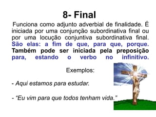 8- Final
Funciona como adjunto adverbial de finalidade. É
iniciada por uma conjunção subordinativa final ou
por uma locução conjuntiva subordinativa final.
São elas: a fim de que, para que, porque.
Também pode ser iniciada pela preposição
para, estando o verbo no infinitivo.
Exemplos:
- Aqui estamos para estudar.
- “Eu vim para que todos tenham vida.”
 