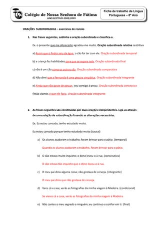 Ficha de trabalho de Língua
                                                                     Portuguesa – 8º Ano



ORAÇÕES SUBORDINADAS – exercícios de revisão

   1. Nas frases seguintes, sublinha a oração subordinada e classifica-a.

      Ex. o presente que me ofereceste agradou-me muito. Oração subordinada relativa restritiva

      a) Assim que o Pedro saiu da água, o cão foi ter com ele. Oração subordinada temporal

      b) a criança faz habilidades para que se repare nela. Oração subordinada final

      c) não é um cão como os outros são. Oração subordinada comparativa

      d) Não direi que a Fernanda é uma pessoa simpática. Oração subordinada integrante

      e) Ainda que não goste de pescar, vou contigo à pesca. Oração subordinada concessiva

      f)Não víamos o que ele fazia. Oração subordinada integrante




   2. As frases seguintes são constituídas por duas orações independentes. Liga-as através
      de uma relação de subordinação fazendo as alterações necessárias.

      Ex. Eu estou cansado; tenho estudado muito.

      Eu estou cansado porque tenho estudado muito (causal)

          a) Os alunos acabaram o trabalho; foram brincar para o pátio. (temporal)

              Quando os alunos acabaram o trabalho, foram brincar para o pátio.

          b) O cão estava muito inquieto; o dono levou-o à rua. (consecutiva)

              O cão estava tão inquieto que o dono levou-o à rua.

          c) O meu pai dizia alguma coisa; não gostava de cerveja. (integrante)

              O meu pai dizia que não gostava de cerveja.

          d) Vens cá a casa; verás as fotografias da minha viagem à Madeira. (condicional)

              Se vieres cá a casa, verás as fotografias da minha viagem à Madeira.

          e) Não contes o meu segredo a ninguém; eu continuo a confiar em ti. (final)
 