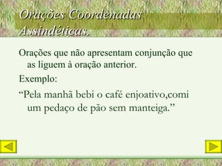 Orações Coordenadas Assindéticas. Orações que não apresentam conjunção que as liguem à oração anterior. Exemplo: “ Pela manhã bebi o café enjoativo,comi um pedaço de pão sem manteiga.” 