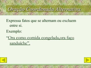 Oração Coordenada Alternativa. Expressa fatos que se alternam ou excluem entre si. Exemplo: “ Ora como comida congelada,ora faço sanduíche”. 