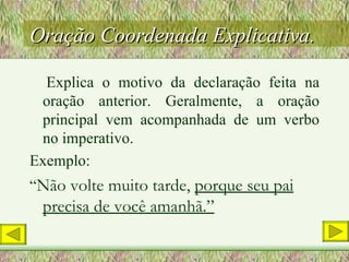 Oração Coordenada Explicativa. Explica o motivo da declaração feita na oração anterior. Geralmente, a oração principal vem acompanhada de um verbo no imperativo. Exemplo: “ Não volte muito tarde,  porque seu pai precisa de você amanhã.” 