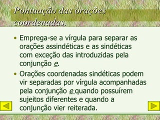 Pontuação das orações coordenadas. Emprega-se a vírgula para separar as orações assindéticas e as sindéticas com exceção das introduzidas pela conjunção  e . Orações coordenadas sindéticas podem vir separadas por vírgula acompanhadas pela conjunção  e  quando possuírem sujeitos diferentes e quando a conjunção vier reiterada. 