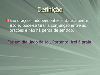 Definição São orações independentes sintaticamente; isto é, pode-se tirar a conjunção entre as orações e não há perda de sentido. Faz um dia lindo de sol. Portanto, irei à praia. 