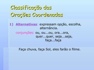 Classificação das  Orações Coordenadas Alternativas :  expressam opção, escolha,    alternância. conjunções:  ou, ou...ou, ora...ora,    quer...quer, seja...seja,    faça...faça Faça chuva, faça Sol, eles farão o filme. 