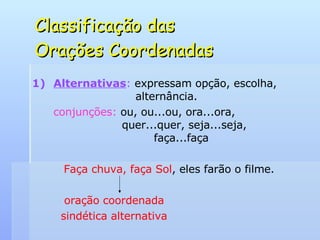 Classificação das  Orações Coordenadas Alternativas :  expressam opção, escolha,    alternância. conjunções:  ou, ou...ou, ora...ora,    quer...quer, seja...seja,    faça...faça Faça chuva, faça Sol , eles farão o filme. oração coordenada   sindética alternativa 